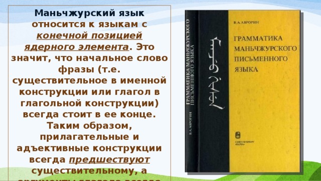 Маньчжурский язык относится к языкам с конечной позицией ядерного элемента . Это значит, что начальное слово фразы (т.е. существительное в именной конструкции или глагол в глагольной конструкции) всегда стоит в ее конце. Таким образом, прилагательные и адъективные конструкции всегда предшествуют существительному, а аргументы глагола всегда предшествуют глаголу. В результате типичная структура в маньчжурском языке — Подлежащее-Сказуемое-Дополнение. 