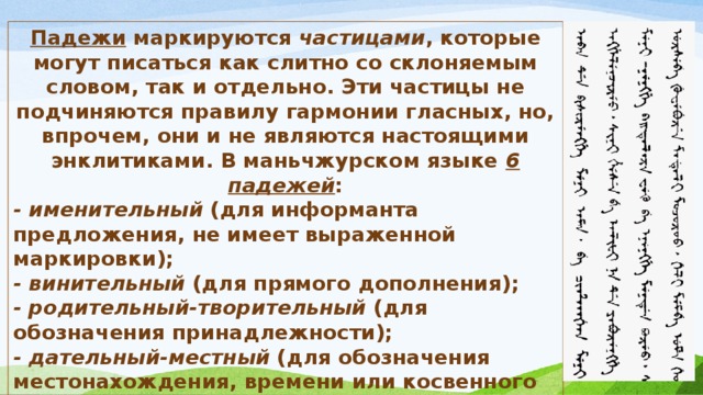 Падежи маркируются частицами , которые могут писаться как слитно со склоняемым словом, так и отдельно. Эти частицы не подчиняются правилу гармонии гласных, но, впрочем, они и не являются настоящими энклитиками. В маньчжурском языке 6 падежей : - именительный (для информанта предложения, не имеет выраженной маркировки); - винительный (для прямого дополнения); - родительный-творительный (для обозначения принадлежности); - дательный-местный (для обозначения местонахождения, времени или косвенного дополнения; - аблатив (при сравнении); - пролатив (для указания на источник действия). 