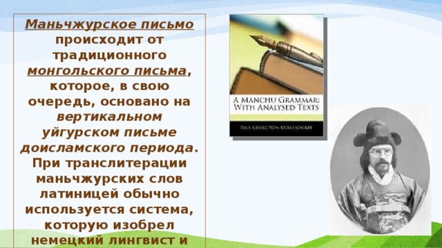 Маньчжурское письмо происходит от традиционного монгольского письма , которое, в свою очередь, основано на вертикальном уйгурском письме доисламского периода . При транслитерации маньчжурских слов латиницей обычно используется система, которую изобрел немецкий лингвист и дипломат Пауль Георг фон Меллендорф (1847-1901 гг.). 