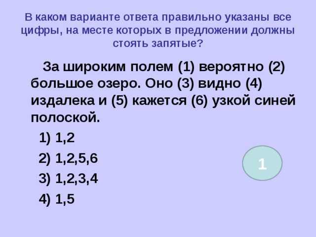В каком варианте ответа правильно указаны все цифры, на месте которых в предложении должны стоять запятые?  За широким полем (1) вероятно (2) большое озеро. Оно (3) видно (4) издалека и (5) кажется (6) узкой синей полоской.  1) 1,2  2) 1,2,5,6  3) 1,2,3,4  4) 1,5  1 