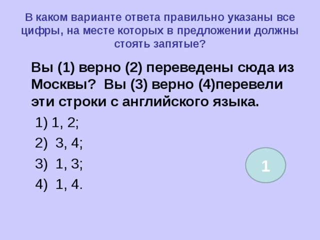 В каком варианте ответа правильно указаны все цифры, на месте которых в предложении должны стоять запятые?  Вы (1) верно (2) переведены сюда из Москвы? Вы (3) верно (4)перевели эти строки с английского языка.  1) 1, 2;  2) 3, 4;  3) 1, 3;  4) 1, 4. 1 