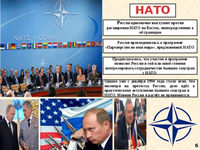 НАТО Р оссия однозначно выступает против расширения НАТО на Восток, непосредственно к её границам Россия присоединилась к программе «Партнерство во имя мира», предложенной НАТО Предполагалось, что участие в программе позволит России в той или иной степени контролировать сотрудничество бывших соцстран с НАТО Однако уже с декабря 1994 года стало ясно, что несмотря на протесты России, дело идёт к практическому вступлению бывших соцстран в НАТО. Мнение России в расчёт не принимается. 6 