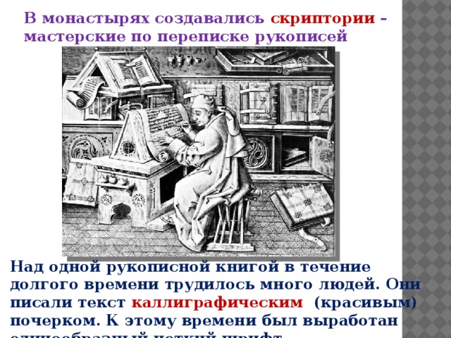 В монастырях создавались скриптории  – мастерские по переписке рукописей Над одной рукописной книгой в течение долгого времени трудилось много людей. Они писали текст каллиграфическим (красивым) почерком. К этому времени был выработан единообразный четкий шрифт. 