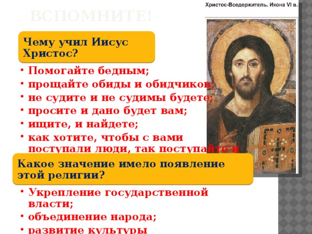 Вспомните! Чему учил Иисус Христос? Помогайте бедным; прощайте обиды и обидчиков; не судите и не судимы будете; просите и дано будет вам; ищите, и найдете; как хотите, чтобы с вами поступали люди, так поступайте и вы с ними. Помогайте бедным; прощайте обиды и обидчиков; не судите и не судимы будете; просите и дано будет вам; ищите, и найдете; как хотите, чтобы с вами поступали люди, так поступайте и вы с ними. Какое значение имело появление этой религии? Укрепление государственной власти; объединение народа; развитие культуры Укрепление государственной власти; объединение народа; развитие культуры 