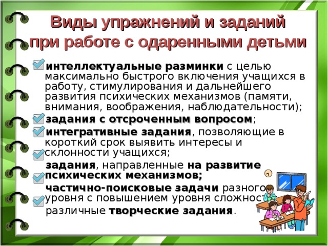 Виды упражнений и заданий  при работе с одаренными детьми интеллектуальные разминки с целью максимально быстрого включения учащихся в работу, стимулирования и дальнейшего развития психических механизмов (памяти, внимания, воображения, наблюдательности); задания с отсроченным вопросом ; интегративные задания , позволяющие в короткий срок выявить интересы и склонности учащихся; задания , направленные на развитие психических механизмов; частично-поисковые задачи разного уровня с повышением уровня сложности; различные творческие задания . 