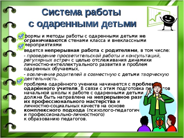 Система работы  с одаренными детьми формы и методы работы с одаренными детьми не ограничиваются стенами класса и внеклассными мероприятиями ведется непрерывная работа с родителями , в том числе: - проведение просветительской работы и консультаций, регулярных встреч с целью отслеживания динамики личностно-интеллектуального развития и проблем одаренных обучаемых, - вовлечение родителей  в совместную с детьми творческую деятельность . проблема одарённого ученика начинается с проблемы одарённого учителя . В связи с этим подготовка педагогов начальной школы к работе с одаренными детьми  должна быть направлена на непрерывное развитие  их профессионального мастерства и  личностно-социальных качеств на основе  комплексного подхода (психолого-педагогического  и профессионально-личностного)  к образованию педагогов. 