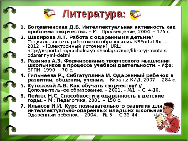 Литература: Богоявленская Д.Б. Интеллектуальная активность как проблема творчества. – М.: Просвещение, 2004. – 175 с. Шакирова Л.Т. Работа с одаренными детьми // Социальная сеть работников образования NSPortal.Ru. – 2012. – [Электронный источник]. URL: http://nsportal.ru/nachalnaya-shkola/raznoe/library/rabota-s-odarennymi-detmi Рахимов А.З. Формирование творческого мышления школьников в процессе учебной деятельности . – Уфа: БГПИ, 1990. – 70 с. Гильмеева Р., Сибгатуллина И. Одаренный ребенок в развитии, общении, учении. – Казань: КИД, 2007. – 284 с. Хуторской А.В. Как обучать творчеству? // Дополнительное образование. – 2001. – №1. – С. 4-10. Лейтес Н.С. Способности и одарённость в детские годы. – М.: Педагогика, 2001. – 150 с. Ильясов И.И. Курс познавательного развития для интеллектуально-одаренных младших школьников // Одаренный ребенок. – 2004. – № 5. – С.36-44. 
