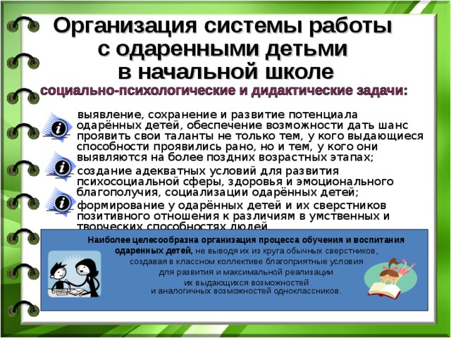 Организация системы работы  с одаренными детьми  в начальной школе выявление, сохранение и развитие потенциала одарённых детей, обеспечение возможности дать шанс проявить свои таланты не только тем, у кого выдающиеся способности проявились рано, но и тем, у кого они выявляются на более поздних возрастных этапах; создание адекватных условий для развития психосоциальной сферы, здоровья и эмоционального благополучия, социализации одарённых детей; формирование у одарённых детей и их сверстников позитивного отношения к различиям в умственных и творческих способностях людей. Наиболее целесообразна организация процесса обучения и воспитания одаренных детей, не выводя их из круга обычных сверстников, создавая в классном коллективе благоприятные условия для развития и максимальной реализации их выдающихся возможностей  и аналогичных возможностей одноклассников. 