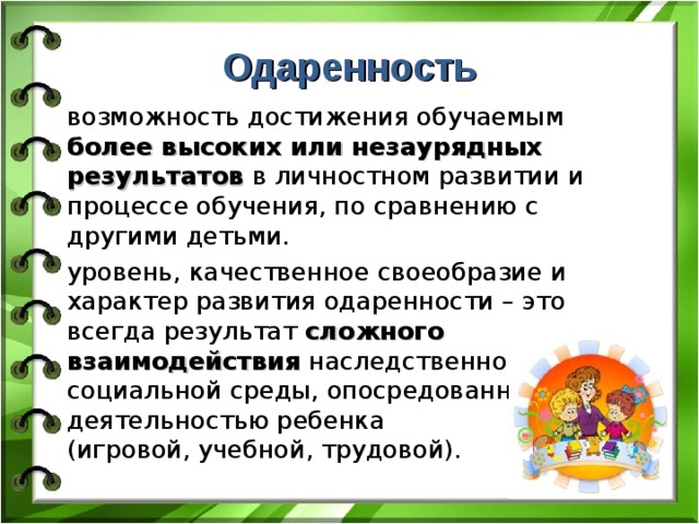 Одаренность возможность достижения обучаемым более высоких или незаурядных результатов в личностном развитии и процессе обучения, по сравнению с другими детьми. уровень, качественное своеобразие и характер развития одаренности – это всегда результат сложного взаимодействия наследственности и социальной среды, опосредованного деятельностью ребенка  (игровой, учебной, трудовой). 