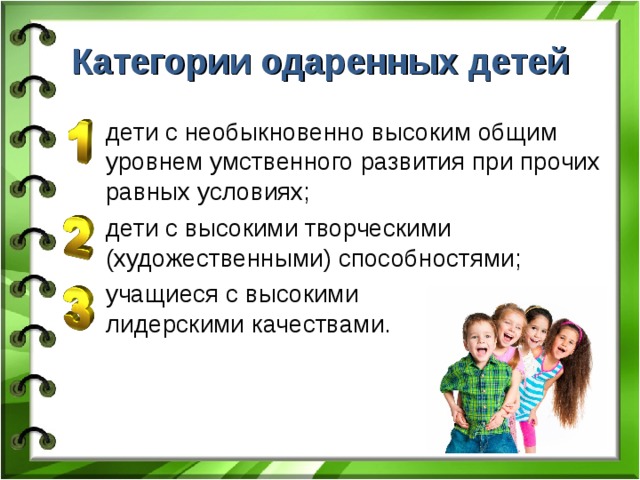 Категории одаренных детей дети с необыкновенно высоким общим уровнем умственного развития при прочих равных условиях; дети с высокими творческими (художественными) способностями; учащиеся с высокими  лидерскими качествами. 