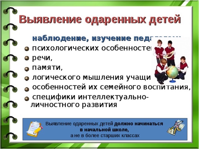 Выявление одаренных детей наблюдение, изучение педагогом: психологических особенностей, речи, памяти, логического мышления учащихся, особенностей их семейного воспитания, специфики интеллектуально-личностного развития должно начинаться уже в начальной школе, а отнюдь не в более старших классах Выявление одаренных детей должно начинаться  в начальной школе,  а не в более старших классах 