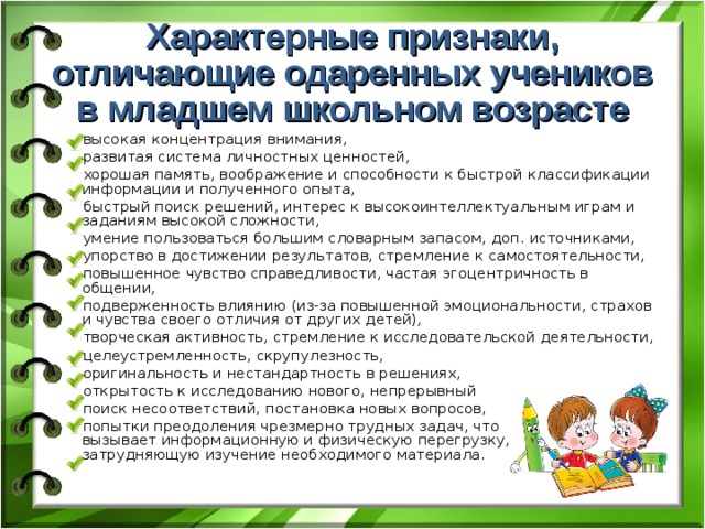 Характерные признаки,  отличающие одаренных учеников в младшем школьном возрасте высокая концентрация внимания, развитая система личностных ценностей, хорошая память, воображение и способности к быстрой классификации информации и полученного опыта, быстрый поиск решений, интерес к высокоинтеллектуальным играм и заданиям высокой сложности, умение пользоваться большим словарным запасом, доп. источниками, упорство в достижении результатов, стремление к самостоятельности, повышенное чувство справедливости, частая эгоцентричность в общении, подверженность влиянию (из-за повышенной эмоциональности, страхов и чувства своего отличия от других детей), творческая активность, стремление к исследовательской деятельности, целеустремленность, скрупулезность, оригинальность и нестандартность в решениях, открытость к исследованию нового, непрерывный поиск несоответствий, постановка новых вопросов, попытки преодоления чрезмерно трудных задач, что  вызывает информационную и физическую перегрузку,  затрудняющую изучение необходимого материала. 