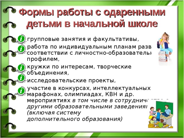 Формы работы с одаренными детьми в начальной школе групповые занятия и факультативы, работа по индивидуальным планам развития в соответствии с личностно-образовательным профилем, кружки по интересам, творческие объединения, исследовательские проекты, участие в конкурсах, интеллектуальных марафонах, олимпиадах, КВН и др. мероприятиях в том числе в сотрудничестве с другими образовательными заведениями (включая систему  дополнительного образования) 