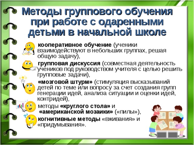 Методы группового обучения при работе с одаренными детьми в начальной школе кооперативное обучение (ученики взаимодействуют в небольших группах, решая общую задачу), групповая дискуссия (совместная деятельность учеников под руководством учителя с целью решить групповые задачи), «мозговой штурм» (стимуляция высказываний детей по теме или вопросу за счет создания групп генерации идей, анализа ситуации и оценки идей, контридей), методы «круглого стола» и   «американской мозаики» («пилы»), когнитивные методы «вживания» и «придумывания». 