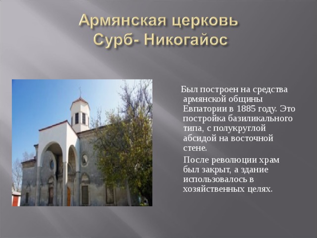  Был построен на средства армянской общины Евпатории в 1885 году. Это постройка базиликального типа, с полукруглой абсидой на восточной стене.  После революции храм был закрыт, а здание использовалось в хозяйственных целях. 