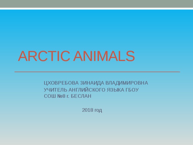 ARCTIC ANIMALS ЦХОВРЕБОВА ЗИНАИДА ВЛАДИМИРОВНА УЧИТЕЛЬ АНГЛИЙСКОГО ЯЗЫКА ГБОУ СОШ №8 г. БЕСЛАН  2018 год 