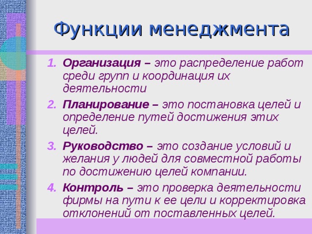 Организация – это распределение работ среди групп и координация их деятельности Планирование – это постановка целей и определение путей достижения этих целей. Руководство – это создание условий и желания у людей для совместной работы по достижению целей компании. Контроль – это проверка деятельности фирмы на пути к ее цели и корректировка отклонений от поставленных целей. 