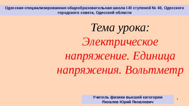 Одесская специализированная общеобразовательная школа І-ІІІ ступеней № 40, Одесского городского совета, Одесской области Тема урока: Электрическое напряжение. Единица напряжения. Вольтметр Учитель физики высшей категории Яковлев Юрий Яковлевич   