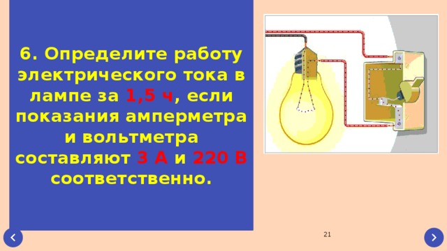 6. Определите работу электрического тока в лампе за 1,5 ч , если показания амперметра и вольтметра составляют 3 А и 220 В соответственно.  