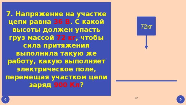 7. Напряжение на участке цепи равна 36 В . С какой высоты должен упасть груз массой 72 кг , чтобы сила притяжения выполнила такую же работу, какую выполняет электрическое поле, перемещая участком цепи заряд 900 Кл ? 72кг 22 