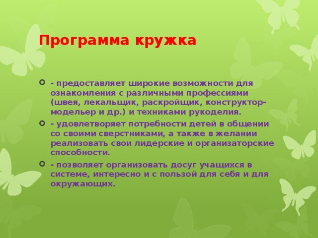 Программа кружка - предоставляет широкие возможности для ознакомления с различными профессиями (швея, лекальщик, раскройщик, конструктор-модельер и др.) и техниками рукоделия. - удовлетворяет потребности детей в общении со своими сверстниками, а также в желании реализовать свои лидерские и организаторские способности. - позволяет организовать досуг учащихся в системе, интересно и с пользой для себя и для окружающих. 