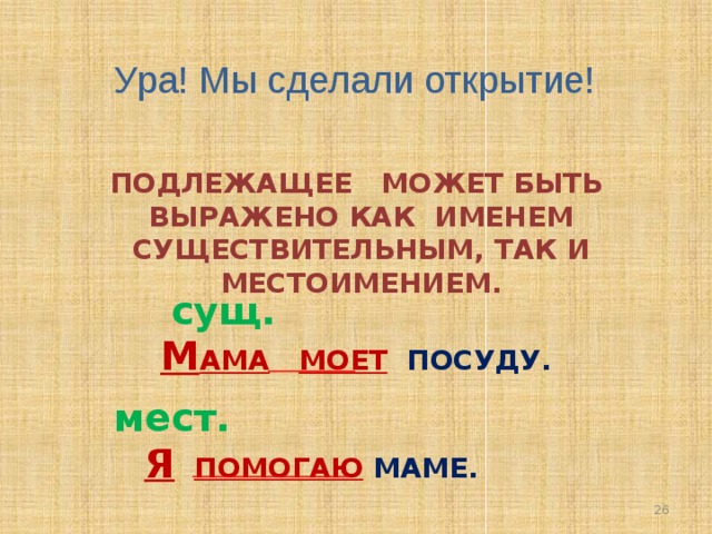 Ура! Мы сделали открытие! ПОДЛЕЖАЩЕЕ МОЖЕТ БЫТЬ ВЫРАЖЕНО КАК ИМЕНЕМ СУЩЕСТВИТЕЛЬНЫМ, ТАК И МЕСТОИМЕНИЕМ.  сущ. М АМА  МОЕТ ПОСУДУ.  мест. Я  ПОМОГАЮ  МАМЕ. 26 