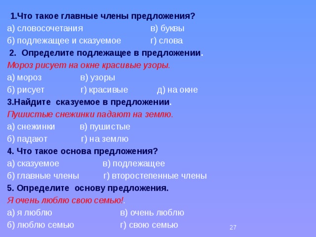  1.Что такое главные члены предложения? а) словосочетания в) буквы б) подлежащее и сказуемое г) слова   2. Определите подлежащее в предложении . Мороз рисует на окне красивые узоры. а) мороз в) узоры б) рисует г) красивые д) на окне 3.Найдите  сказуемое в предложении . Пушистые снежинки падают на землю. а) снежинки в) пушистые б) падают г) на землю 4. Что такое основа предложения? а) сказуемое в) подлежащее б) главные члены г) второстепенные члены 5. Определите основу предложения. Я очень люблю свою семью! . а) я люблю в) очень люблю б) люблю семью г) свою семью 26 