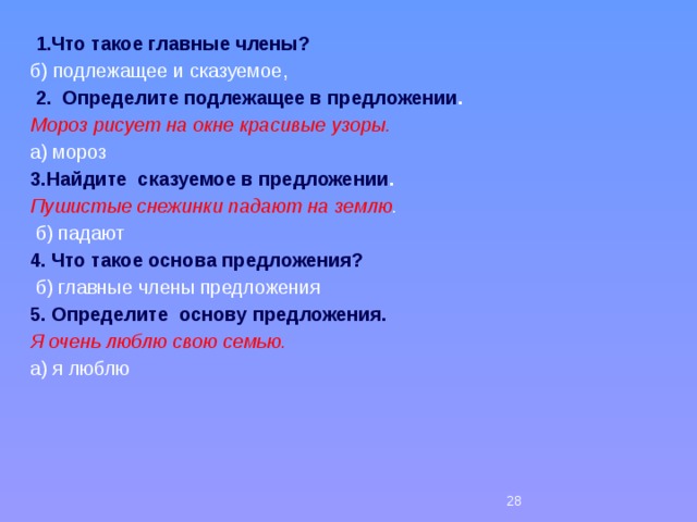  1.Что такое главные члены?  б) подлежащее и сказуемое,   2. Определите подлежащее в предложении . Мороз рисует на окне красивые узоры. а) мороз 3.Найдите  сказуемое в предложении . Пушистые снежинки падают на землю .  б) падают 4. Что такое основа предложения?  б) главные члены предложения 5. Определите основу предложения. Я очень люблю свою семью. а) я люблю 26 