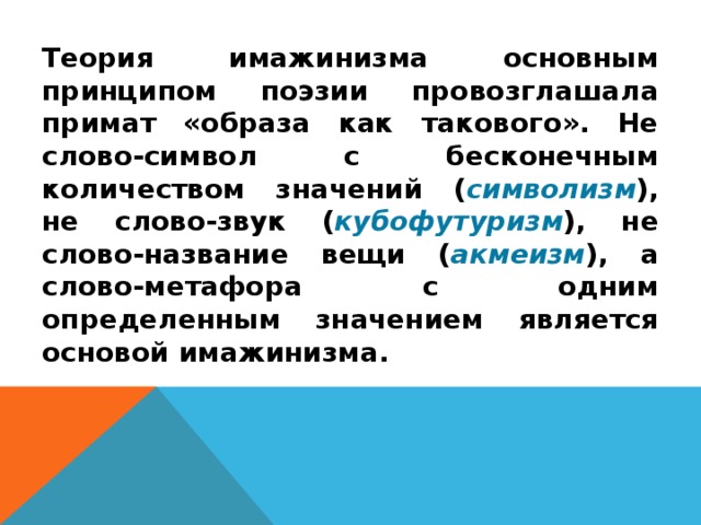 Теория имажинизма основным принципом поэзии провозглашала примат «образа как такового». Не слово-символ с бесконечным количеством значений ( символизм ), не слово-звук ( кубофутуризм ), не слово-название вещи ( акмеизм ), а слово-метафора с одним определенным значением является основой имажинизма. 