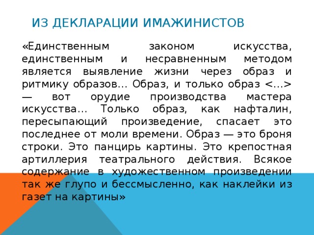 Из декларации имажинистов «Единственным законом искусства, единственным и несравненным методом является выявление жизни через образ и ритмику образов… Образ, и только образ  — вот орудие производства мастера искусства… Только образ, как нафталин, пересыпающий произведение, спасает это последнее от моли времени. Образ — это броня строки. Это панцирь картины. Это крепостная артиллерия театрального действия. Всякое содержание в художественном произведении так же глупо и бессмысленно, как наклейки из газет на картины» 