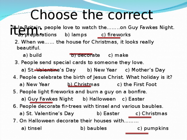 Choose the correct item : 1. In Britain, people love to watch the……..on Guy Fawkes Night.  a) preparations b) lamps c) fireworks  2. When we…… the house for Christmas, it looks really beautiful.  a) build b) decorate c) make  3. People send special cards to someone they love.  a) St. Valentine’s Day b) New Year c) Mother’s Day  4. People celebrate the birth of Jesus Christ. What holiday is it?  a) New Year b) Christmas c) the First Foot  5. People light fireworks and burn a guy on a bonfire.  a) Guy Fawkes Night b) Halloween c) Easter  6. People decorate fir-trees with tinsel and various baubles.  a) St. Valentine’s Day b) Easter c) Christmas  7. On Halloween decorate their houses with………  a) tinsel b) baubles c) pumpkins