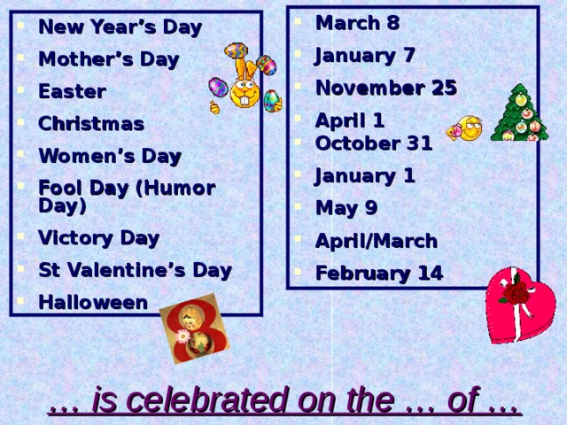 March 8  January 7  November 25  April 1 October 31  January 1  May 9  April/March  February 14  New Year’s Day  Mother’s Day  Easter  Christmas  Women’s Day  Fool Day (Humor Day)  Victory Day  St Valentine’s Day  Halloween … is celebrated on the … of …