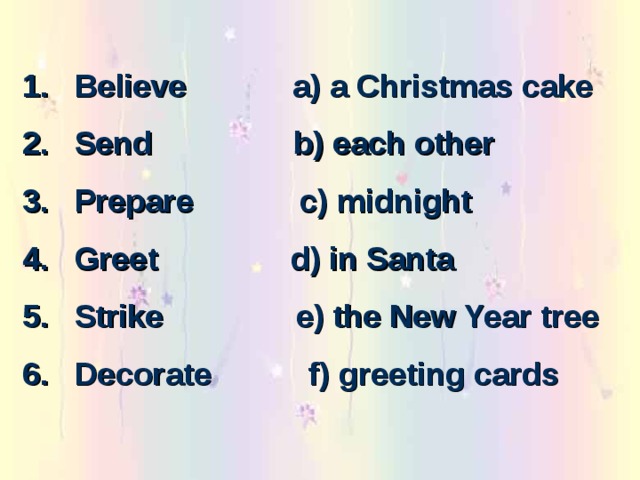 Believe a) a Christmas cake Send b) each other Prepare c) midnight Greet d) in Santa Strike e) the New Year tree Decorate f) greeting cards