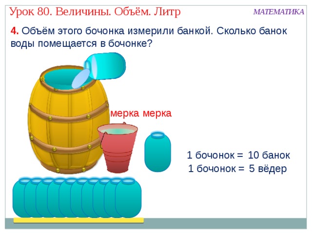 Урок 80. Величины. Объём. Литр МАТЕМАТИКА 4. Объём этого бочонка измерили банкой. Сколько банок воды помещается в бочонке? мерка мерка 1 бочонок = 10 банок 1 бочонок = 5 вёдер 