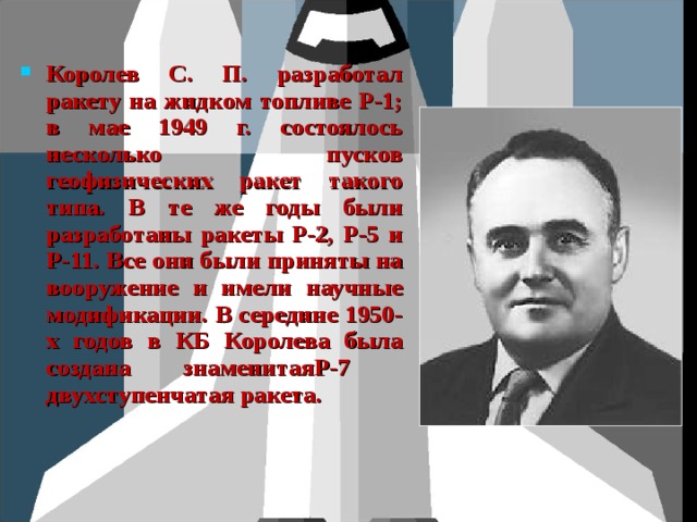 Королев С. П. разработал ракету на жидком топливе Р-1; в мае 1949 г. состоялось несколько пусков геофизических ракет такого типа. В те же годы были разработаны ракеты Р-2, Р-5 и Р-11. Все они были приняты на вооружение и имели научные модификации. В середине 1950-х годов в КБ Королева была создана знаменитаяР-7 двухступенчатая ракета. 