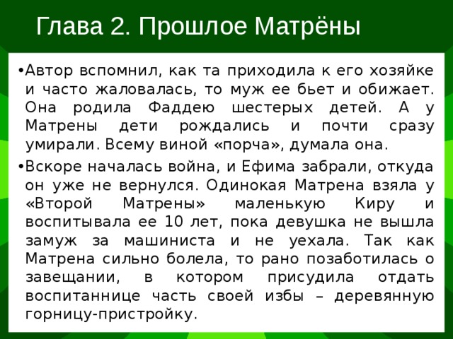 Глава 2. Прошлое Матрёны Автор вспомнил, как та приходила к его хозяйке и часто жаловалась, то муж ее бьет и обижает. Она родила Фаддею шестерых детей. А у Матрены дети рождались и почти сразу умирали. Всему виной «порча», думала она. Вскоре началась война, и Ефима забрали, откуда он уже не вернулся. Одинокая Матрена взяла у «Второй Матрены» маленькую Киру и воспитывала ее 10 лет, пока девушка не вышла замуж за машиниста и не уехала. Так как Матрена сильно болела, то рано позаботилась о завещании, в котором присудила отдать воспитаннице часть своей избы – деревянную горницу-пристройку. 