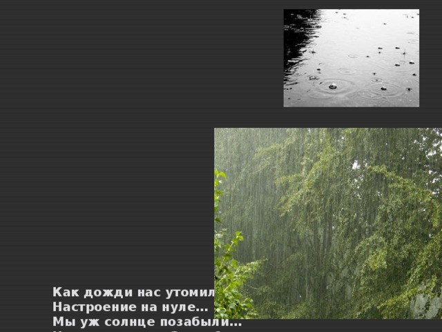                        Как дожди нас утомили,  Настроение на нуле…  Мы уж солнце позабыли…  Что творится на Земле?  Это, верно, небо плачет  И от горя слёзы льёт.  Мстит ПРИРОДА, не иначе.  Людям за плохой подход.  Знаем, нет плохой погоды,-  Не об этом речь…  Мы забыли, что ПРИРОДУ  Надобно БЕРЕЧЬ !  Мы забыли, нашим детям –  В этом мире жить…  И ПРИРОДУ на планете  Надо СОХРАНИТЬ ! 