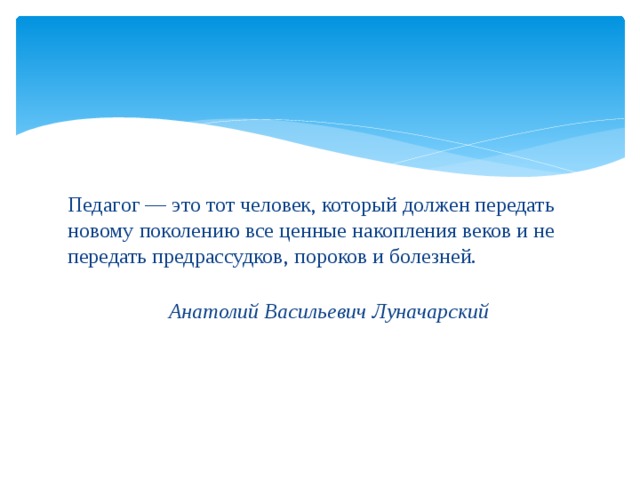 Педагог — это тот человек, который должен передать новому поколению все ценные накопления веков и не передать предрассудков, пороков и болезней.   Анатолий Васильевич Луначарский 