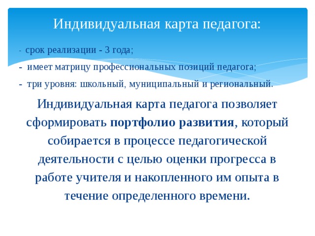 Индивидуальная карта педагога:   - срок реализации - 3 года; - имеет матрицу профессиональных позиций педагога; - три уровня: школьный, муниципальный и региональный. Индивидуальная карта педагога позволяет сформировать портфолио развития , который собирается в процессе педагогической деятельности с целью оценки прогресса в работе учителя и накопленного им опыта в течение определенного времени. 