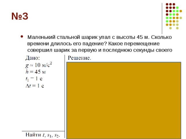 Маленький стальной шарик упал с высоты 45 м. Сколько времени длилось его падение? Какое перемещение совершил шарик за первую и последнюю секунды своего движения?  