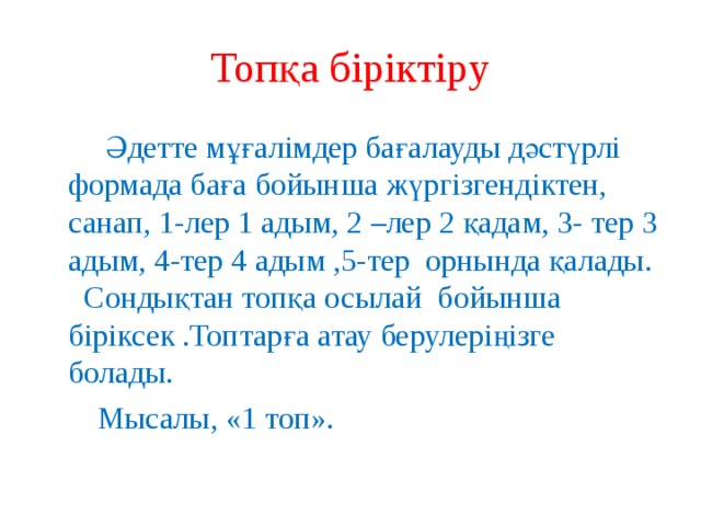Топқа біріктіру  Әдетте мұғалімдер бағалауды дәстүрлі формада баға бойынша жүргізгендіктен, санап, 1-лер 1 адым, 2 –лер 2 қадам, 3- тер 3 адым, 4-тер 4 адым ,5-тер орнында қалады. Сондықтан топқа осылай бойынша біріксек .Топтарға атау берулеріңізге болады.  Мысалы, «1 топ». 