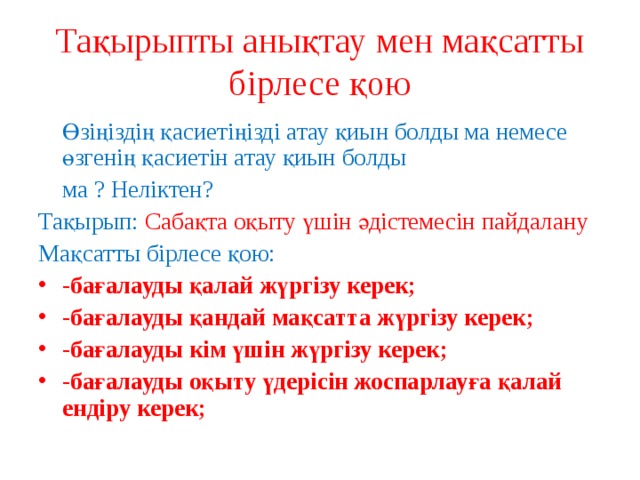 Тақырыпты анықтау мен мақсатты бірлесе қою  Өзіңіздің қасиетіңізді атау қиын болды ма немесе өзгенің қасиетін атау қиын болды  ма ? Неліктен? Тақырып: Сабақта оқыту үшін әдістемесін пайдалану Мақсатты бірлесе қою: -бағалауды қалай жүргізу керек; -бағалауды қандай мақсатта жүргізу керек; -бағалауды кім үшін жүргізу керек; -бағалауды оқыту үдерісін жоспарлауға қалай ендіру керек;  