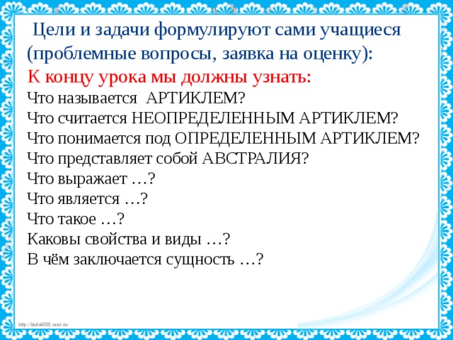  Цели и задачи формулируют сами учащиеся  (проблемные вопросы, заявка на оценку):  К концу урока мы должны узнать:  Что называется АРТИКЛЕМ?  Что считается НЕОПРЕДЕЛЕННЫМ АРТИКЛЕМ?  Что понимается под ОПРЕДЕЛЕННЫМ АРТИКЛЕМ?  Что представляет собой АВСТРАЛИЯ?  Что выражает …?  Что является …?  Что такое …?  Каковы свойства и виды …?  В чём заключается сущность …?    