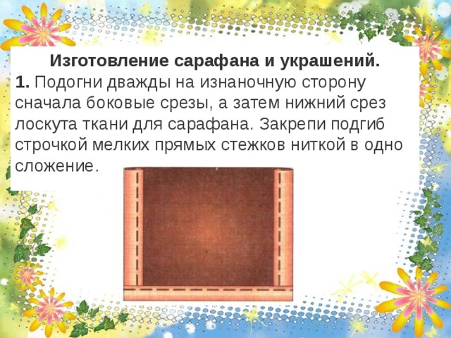 Изготовление сарафана и украшений. 1. Подогни дважды на изнаночную сторону сначала боковые срезы, а затем нижний срез лоскута ткани для сарафана. Закрепи подгиб строчкой мелких прямых стежков ниткой в одно сложение. 