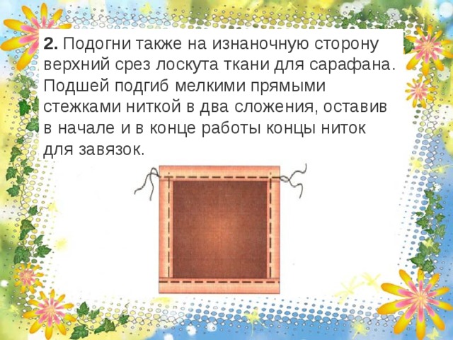 2. Подогни также на изнаночную сторону верхний срез лоскута ткани для сарафана. Подшей подгиб мелкими прямыми стежками ниткой в два сложения, оставив в начале и в конце работы концы ниток для завязок. 
