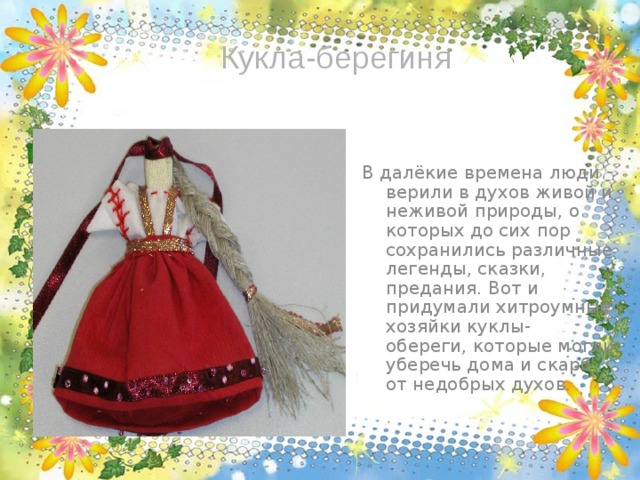 Кукла-берегиня В далёкие времена люди верили в духов живой и неживой природы, о которых до сих пор сохранились различные легенды, сказки, предания. Вот и придумали хитроумные хозяйки куклы- обереги, которые могли уберечь дома и скарб от недобрых духов. 