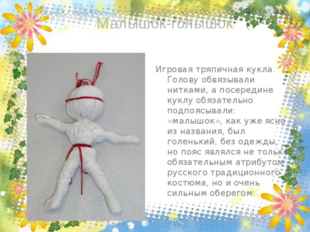 Малышок-голышок Игровая тряпичная кукла. Голову обвязывали нитками, а посередине куклу обязательно подпоясывали: «малышок», как уже ясно из названия, был голенький, без одежды, но пояс являлся не только обязательным атрибутом русского традиционного костюма, но и очень сильным оберегом. 
