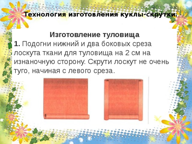 Технология изготовления куклы-скрутки.   Изготовление туловища 1. Подогни нижний и два боковых среза лоскута ткани для туловища на 2 см на изнаночную сторону. Скрути лоскут не очень туго, начиная с левого среза. 