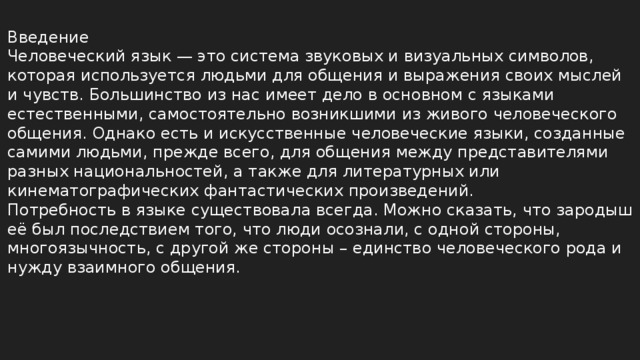 Введение Человеческий язык — это система звуковых и визуальных символов, которая используется людьми для общения и выражения своих мыслей и чувств. Большинство из нас имеет дело в основном с языками естественными, самостоятельно возникшими из живого человеческого общения. Однако есть и искусственные человеческие языки, созданные самими людьми, прежде всего, для общения между представителями разных национальностей, а также для литературных или кинематографических фантастических произведений. Потребность в языке существовала всегда. Можно сказать, что зародыш её был последствием того, что люди осознали, с одной стороны, многоязычность, с другой же стороны – единство человеческого рода и нужду взаимного общения.  