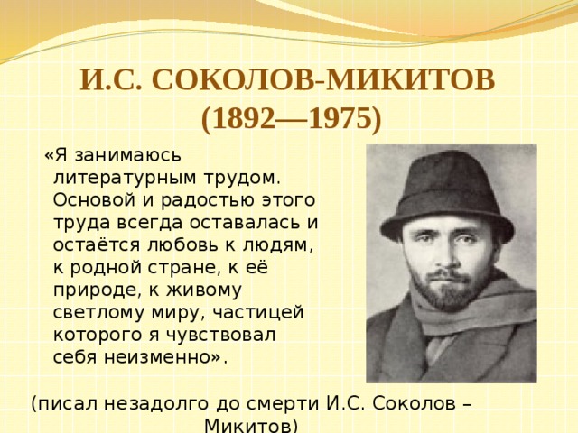    И.С. Соколов-Микитов  (1892—1975)    «Я занимаюсь литературным трудом. Основой и радостью этого труда всегда оставалась и остаётся любовь к людям, к родной стране, к её природе, к живому светлому миру, частицей которого я чувствовал себя неизменно». (писал незадолго до смерти И.С. Соколов – Микитов) 